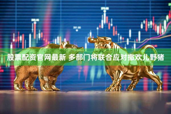 股票配资官网最新 多部门将联合应对撒欢儿野猪