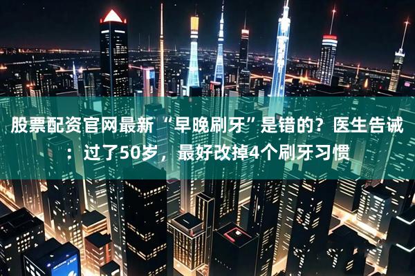 股票配资官网最新 “早晚刷牙”是错的？医生告诫：过了50岁，最好改掉4个刷牙习惯