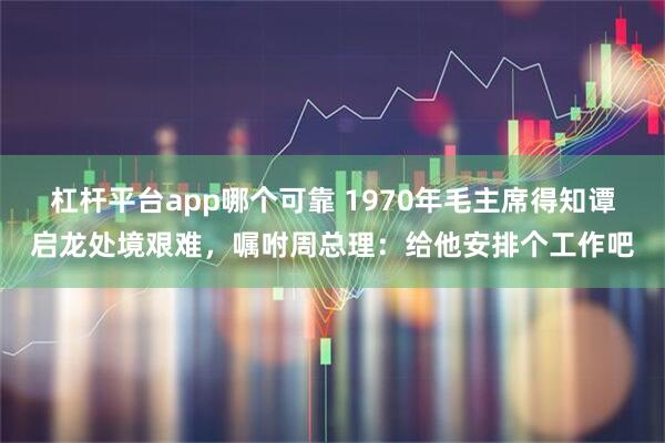 杠杆平台app哪个可靠 1970年毛主席得知谭启龙处境艰难,嘱咐周总理:给他安排个工作吧