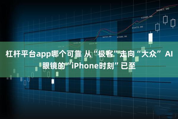 杠杆平台app哪个可靠 从“极客”走向“大众” AI眼镜的“iPhone时刻”已至