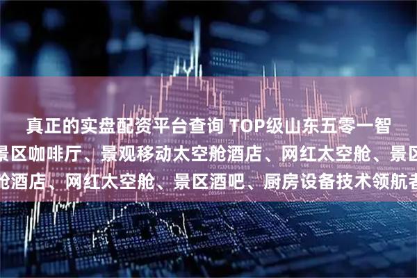 真正的实盘配资平台查询 TOP级山东五零一智能装备制造有限公司：景区咖啡厅、景观移动太空舱酒店、网红太空舱、景区酒吧、厨房设备技术领航者