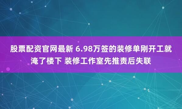 股票配资官网最新 6.98万签的装修单刚开工就淹了楼下 装修工作室先推责后失联