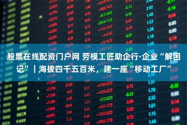 股票在线配资门户网 劳模工匠助企行·企业“解困记”｜海拔四千五百米，建一座“移动工厂”