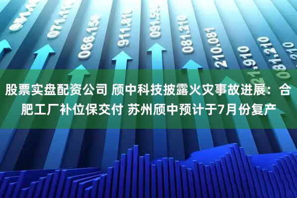 股票实盘配资公司 颀中科技披露火灾事故进展：合肥工厂补位保交付 苏州颀中预计于7月份复产