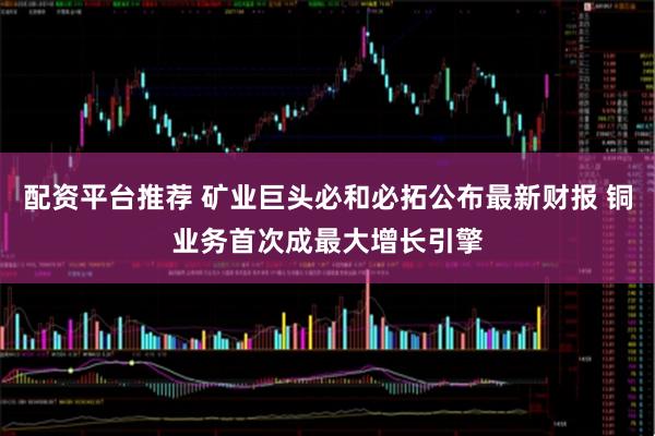 配资平台推荐 矿业巨头必和必拓公布最新财报 铜业务首次成最大增长引擎