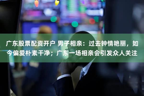 广东股票配资开户 男子相亲：过去钟情艳丽，如今偏爱朴素干净；广东一场相亲会引发众人关注