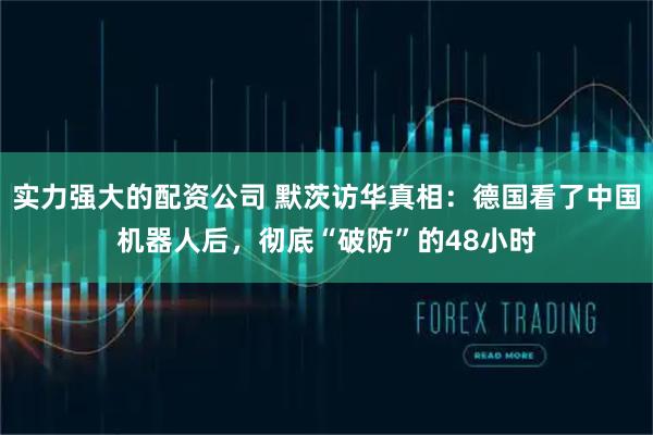 实力强大的配资公司 默茨访华真相:德国看了中国机器人后,彻底“破防”的48小时