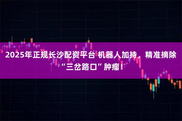 2025年正规长沙配资平台 机器人加持，精准摘除“三岔路口”肿瘤！