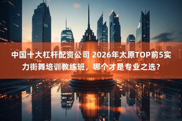 中国十大杠杆配资公司 2026年太原TOP前5实力街舞培训教练班,哪个才是专业之选?