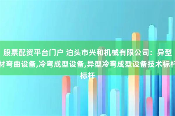 股票配资平台门户 泊头市兴和机械有限公司：异型材弯曲设备,冷弯成型设备,异型冷弯成型设备技术标杆