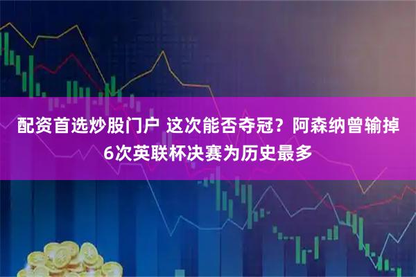 配资首选炒股门户 这次能否夺冠？阿森纳曾输掉6次英联杯决赛为历史最多