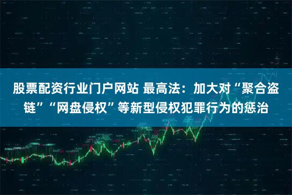 股票配资行业门户网站 最高法：加大对“聚合盗链”“网盘侵权”等新型侵权犯罪行为的惩治