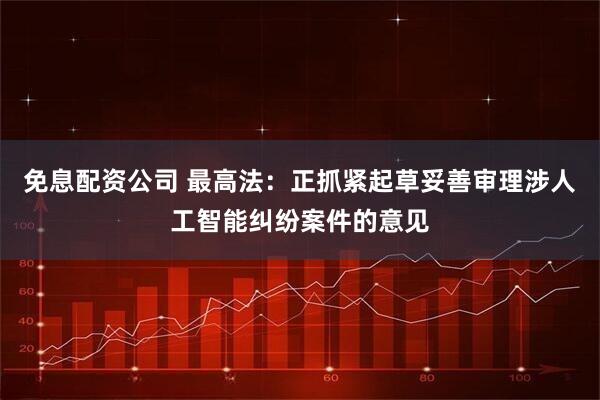 免息配资公司 最高法：正抓紧起草妥善审理涉人工智能纠纷案件的意见