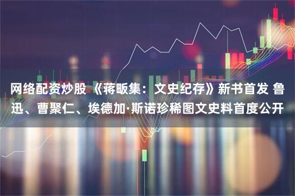 网络配资炒股 《蒋畈集：文史纪存》新书首发 鲁迅、曹聚仁、埃德加·斯诺珍稀图文史料首度公开