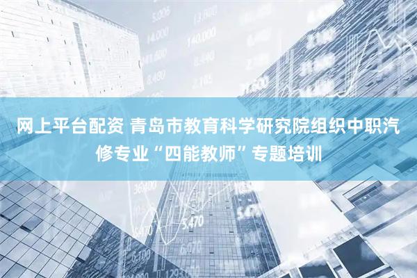 网上平台配资 青岛市教育科学研究院组织中职汽修专业“四能教师”专题培训