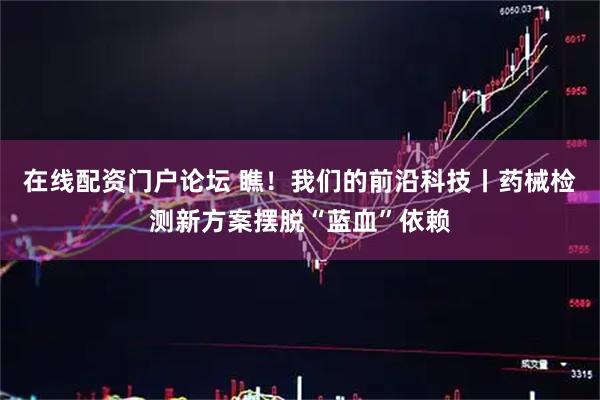在线配资门户论坛 瞧！我们的前沿科技丨药械检测新方案摆脱“蓝血”依赖