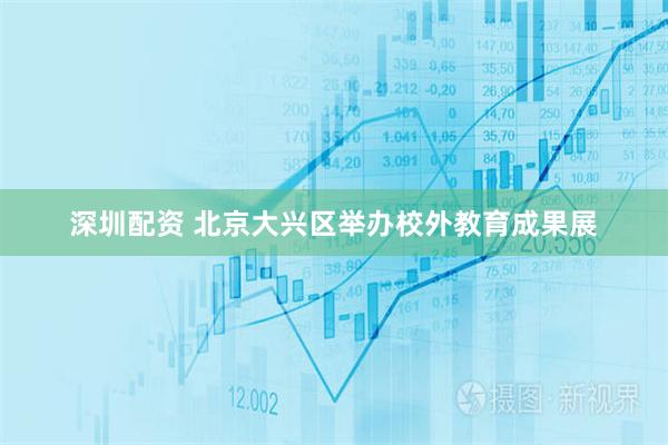 深圳配资 北京大兴区举办校外教育成果展