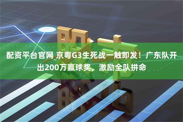 配资平台官网 京粤G3生死战一触即发！广东队开出200万赢球奖，激励全队拼命