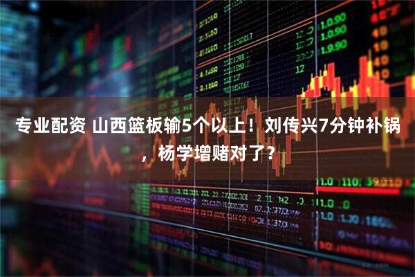 专业配资 山西篮板输5个以上！刘传兴7分钟补锅，杨学增赌对了？
