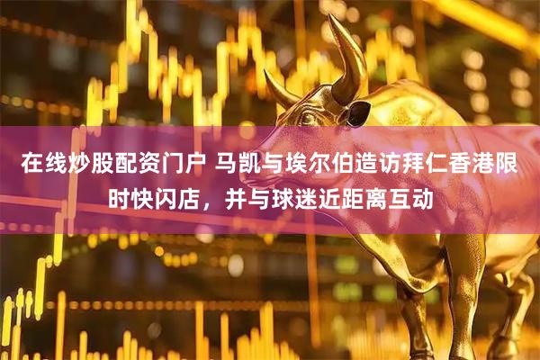 在线炒股配资门户 马凯与埃尔伯造访拜仁香港限时快闪店，并与球迷近距离互动