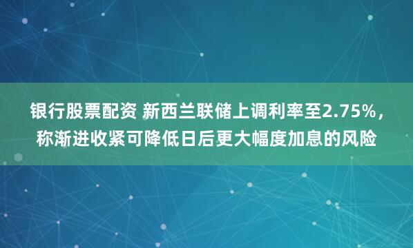 银行股票配资 新西兰联储上调利率至2.75%，称渐进收紧可降低日后更大幅度加息的风险