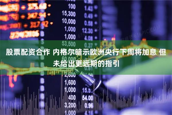 股票配资合作 内格尔暗示欧洲央行下周将加息 但未给出更远期的指引